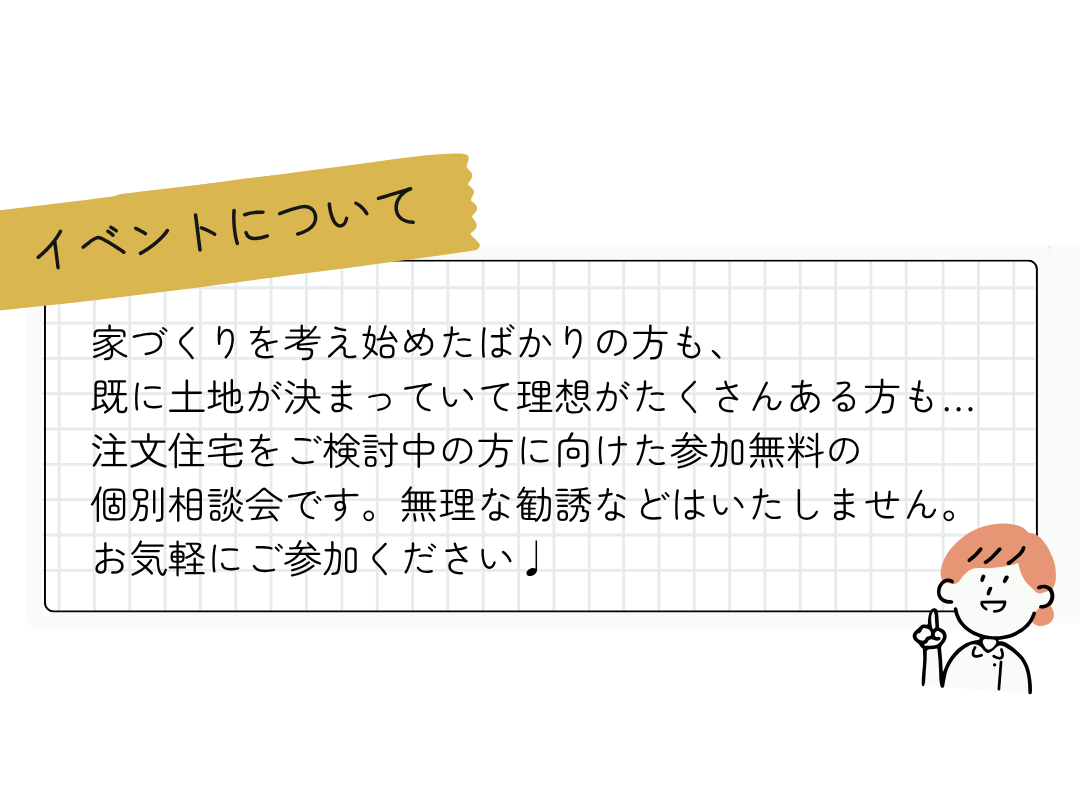 ～イベントについて～家づくりを考え始めたばかりの方も、 既に土地が決まっていて理想がたくさんある方も… 注文住宅をご検討中の方に向けた参加無料の 個別相談会です。無理な勧誘などはいたしません。 お気軽にご参加ください♩