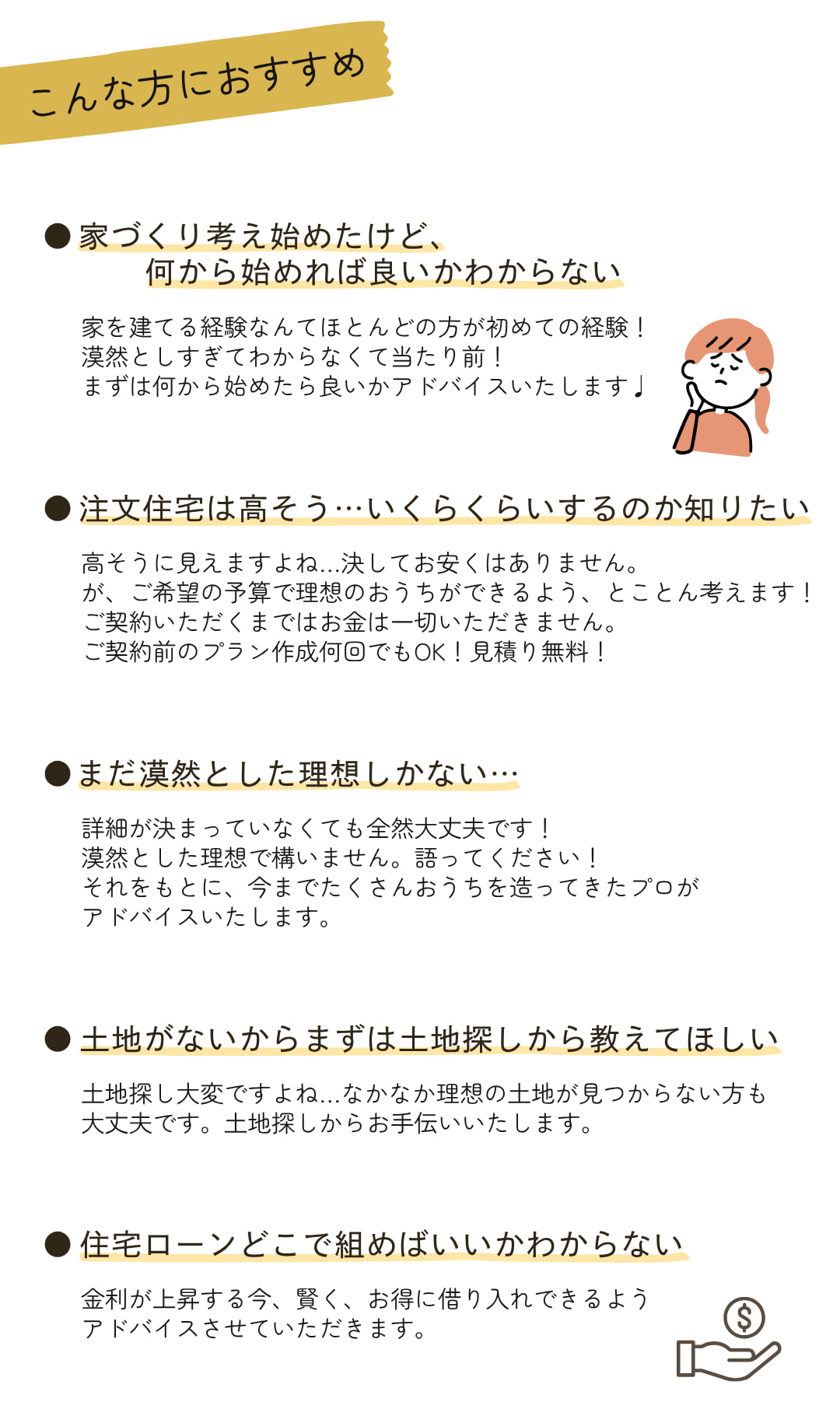 ～こんな方におすすめ～①家づくり考え始めたけど、 何から始めれば良いかわからない②注文住宅は高そう…いくらくらいするのか知りたい③まだ漠然とした理想しかない…④土地がないからまずは土地探しから教えてほしい⑤住宅ローンどこで組めばいいかわからない⑥要望があったけど他社で断られた…