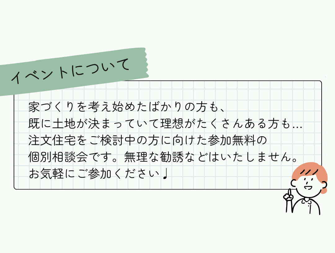 ～イベントについて～家づくりを考え始めたばかりの方も、 既に土地が決まっていて理想がたくさんある方も… 注文住宅をご検討中の方に向けた参加無料の 個別相談会です。無理な勧誘などはいたしません。 お気軽にご参加ください♩