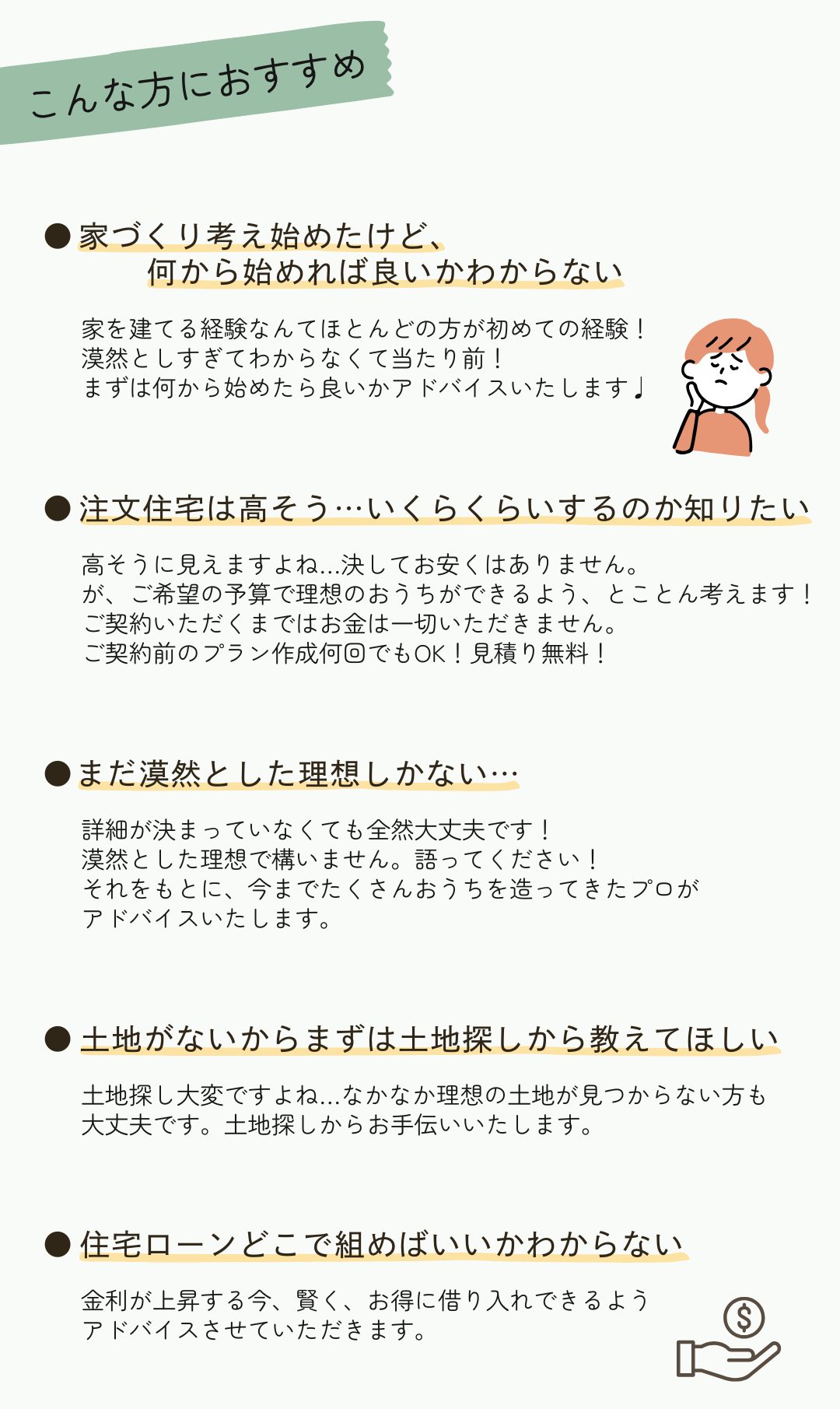 ～こんな方におすすめ～①家づくり考え始めたけど、 何から始めれば良いかわからない②注文住宅は高そう…いくらくらいするのか知りたい③まだ漠然とした理想しかない…④土地がないからまずは土地探しから教えてほしい⑤住宅ローンどこで組めばいいかわからない⑥要望があったけど他社で断られた…